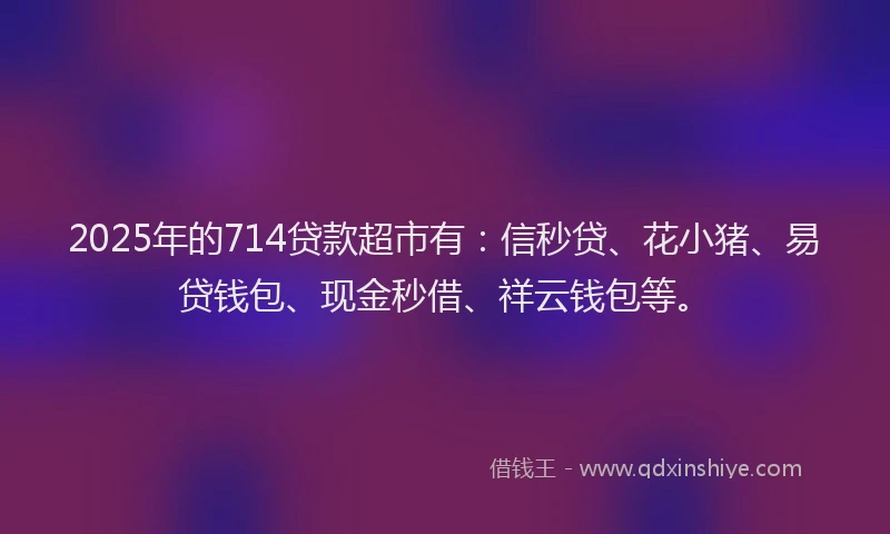 2025年的714贷款超市有：信秒贷、花小猪、易贷钱包、现金秒借、祥云钱包等。