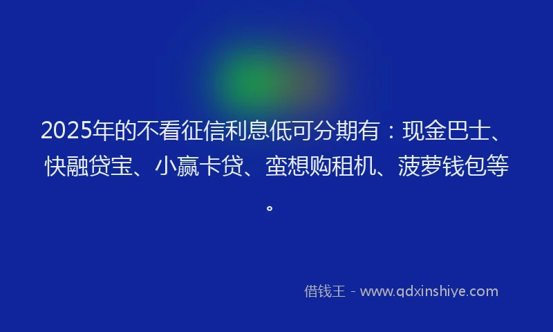 2025年的不看征信利息低可分期有：现金巴士、快融贷宝、小赢卡贷、蛮想购租机、菠萝钱包等。