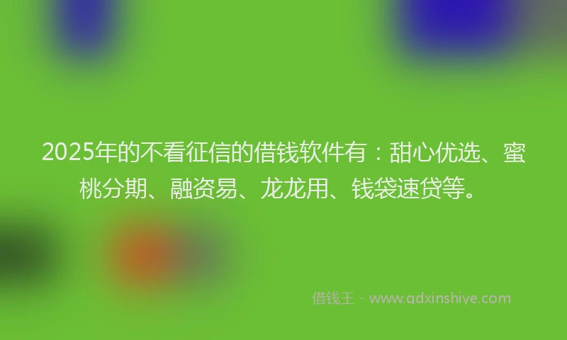 2025年的不看征信的借钱软件有：甜心优选、蜜桃分期、融资易、龙龙用、钱袋速贷等。