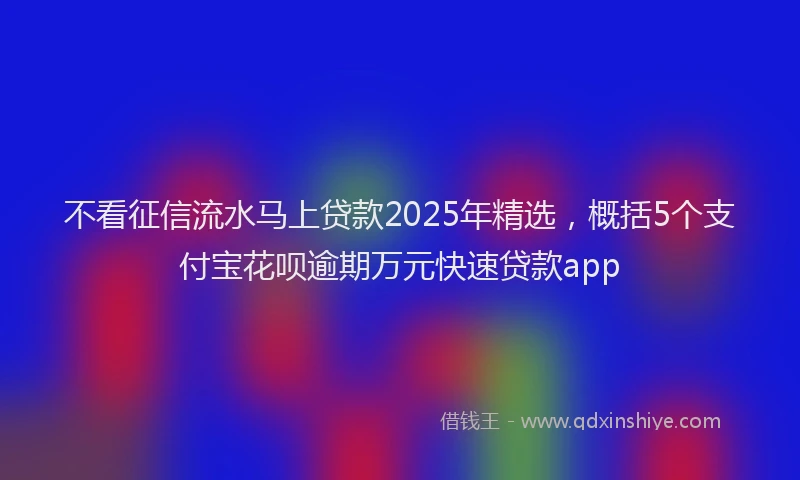 不看征信流水马上贷款2025年精选，概括5个支付宝花呗逾期万元快速贷款app