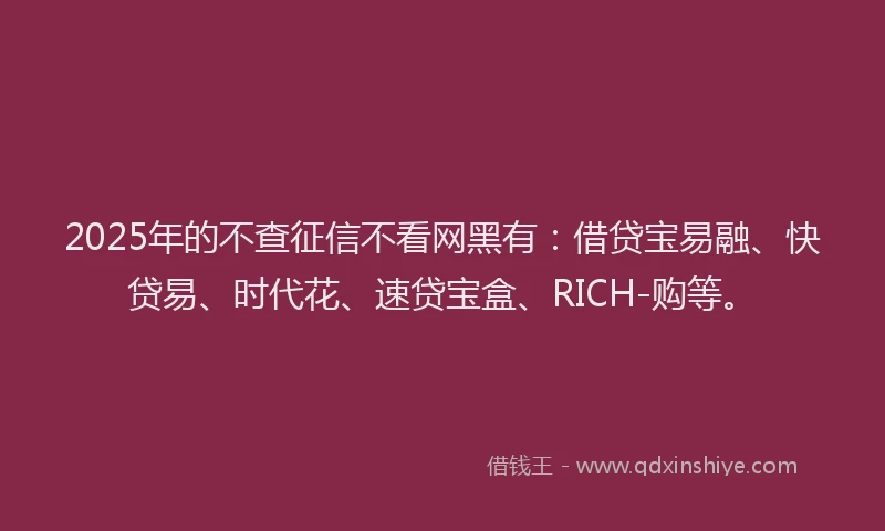 2025年的不查征信不看网黑有：借贷宝易融、快贷易、时代花、速贷宝盒、RICH-购等。