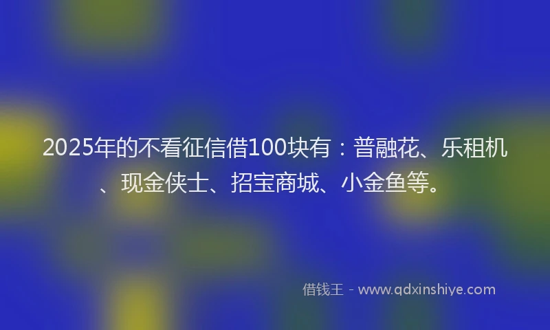 2025年的不看征信借100块有：普融花、乐租机、现金侠士、招宝商城、小金鱼等。