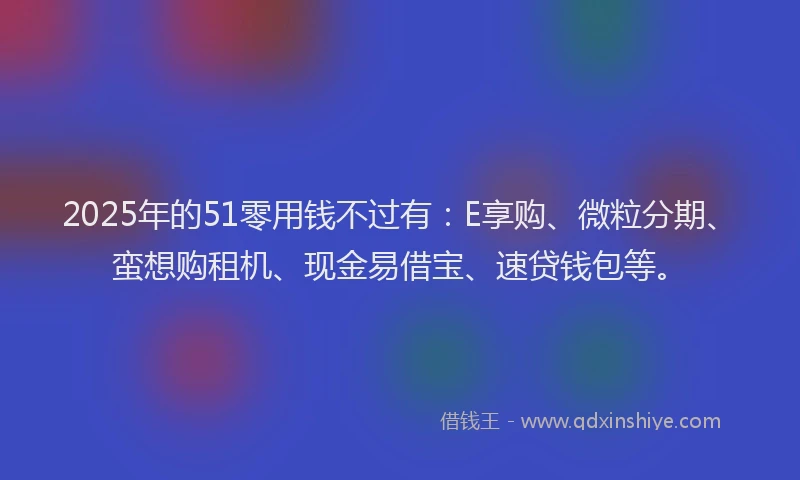 2025年的51零用钱不过有：E享购、微粒分期、蛮想购租机、现金易借宝、速贷钱包等。