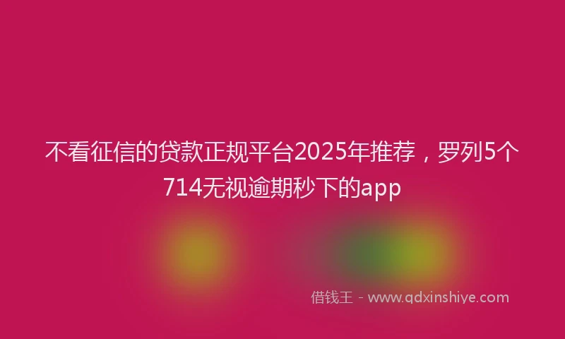 不看征信的贷款正规平台2025年推荐，罗列5个714无视逾期秒下的app