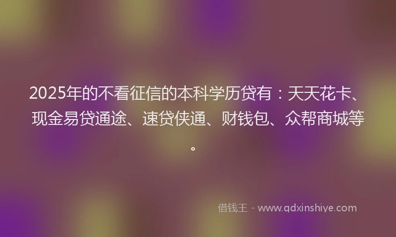 2025年的不看征信的本科学历贷有：天天花卡、现金易贷通途、速贷侠通、财钱包、众帮商城等。