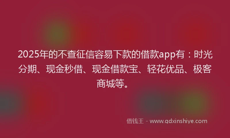 2025年的不查征信容易下款的借款app有：时光分期、现金秒借、现金借款宝、轻花优品、极客商城等。