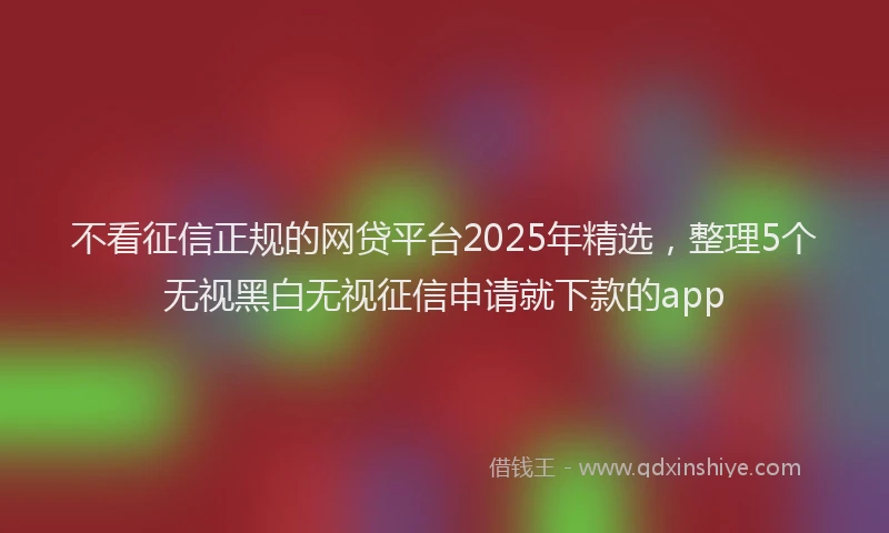 不看征信正规的网贷平台2025年精选，整理5个无视黑白无视征信申请就下款的app