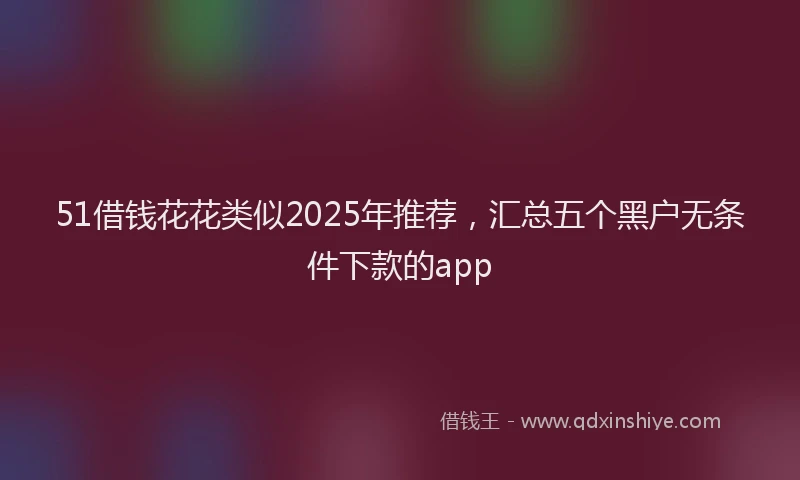 51借钱花花类似2025年推荐，汇总五个黑户无条件下款的app