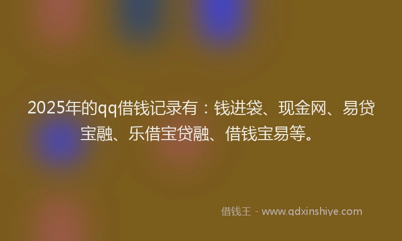 2025年的qq借钱记录有：钱进袋、现金网、易贷宝融、乐借宝贷融、借钱宝易等。