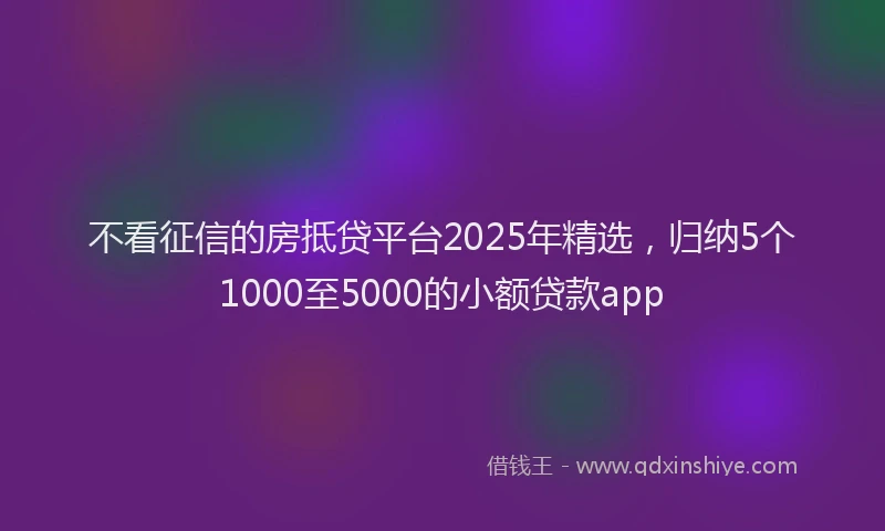 不看征信的房抵贷平台2025年精选，归纳5个1000至5000的小额贷款app