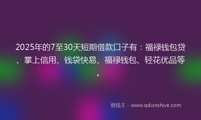 2025年的7至30天短期借款口子有：福禄钱包贷、掌上信用、钱袋快易、福禄钱包、轻花优品等。
