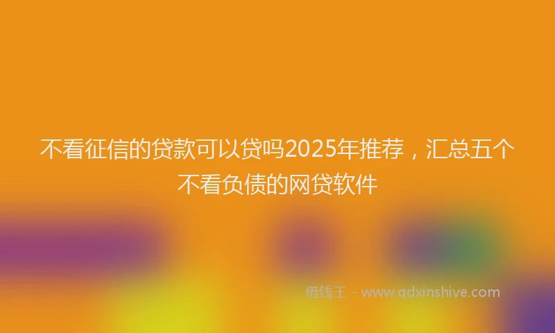 不看征信的贷款可以贷吗2025年推荐，汇总五个不看负债的网贷软件