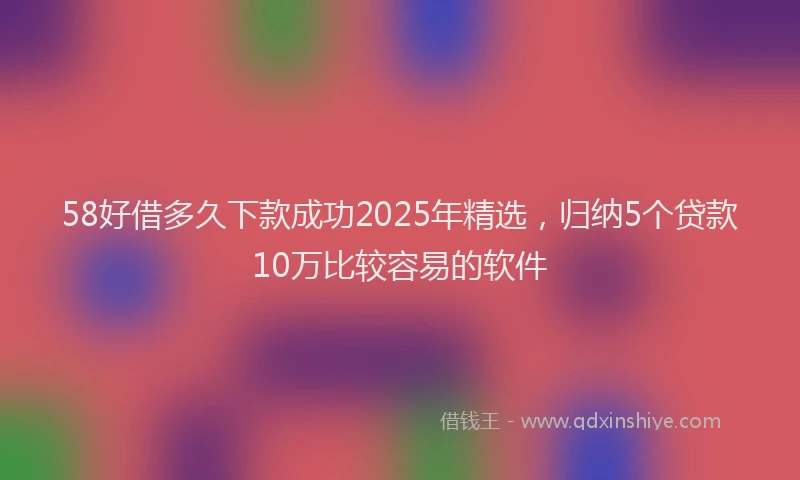 58好借多久下款成功2025年精选，归纳5个贷款10万比较容易的软件