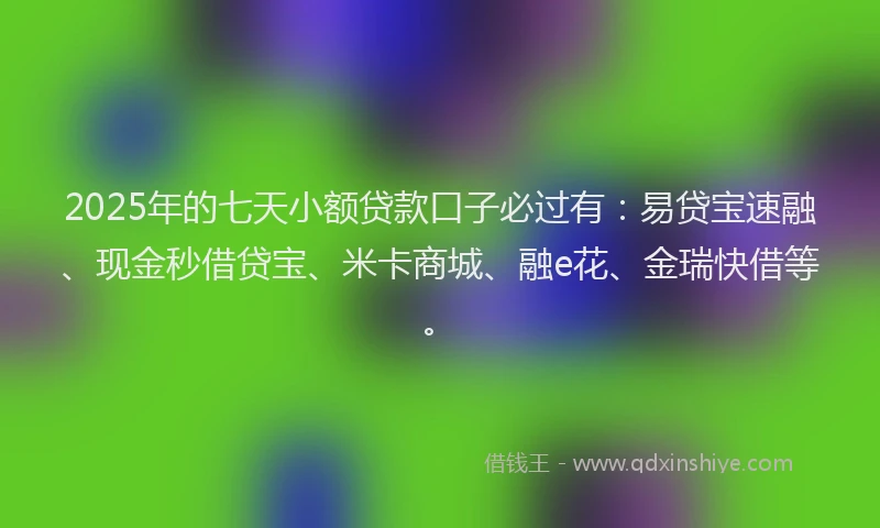 2025年的七天小额贷款口子必过有：易贷宝速融、现金秒借贷宝、米卡商城、融e花、金瑞快借等。