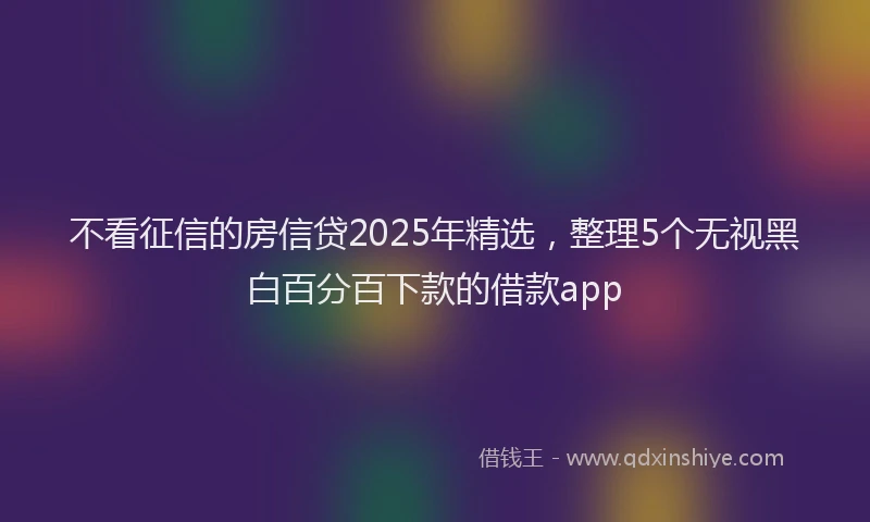不看征信的房信贷2025年精选，整理5个无视黑白百分百下款的借款app
