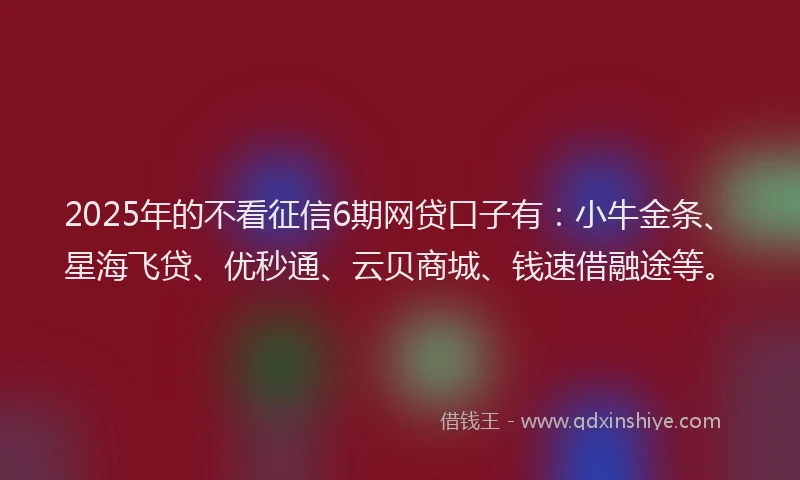 2025年的不看征信6期网贷口子有：小牛金条、星海飞贷、优秒通、云贝商城、钱速借融途等。