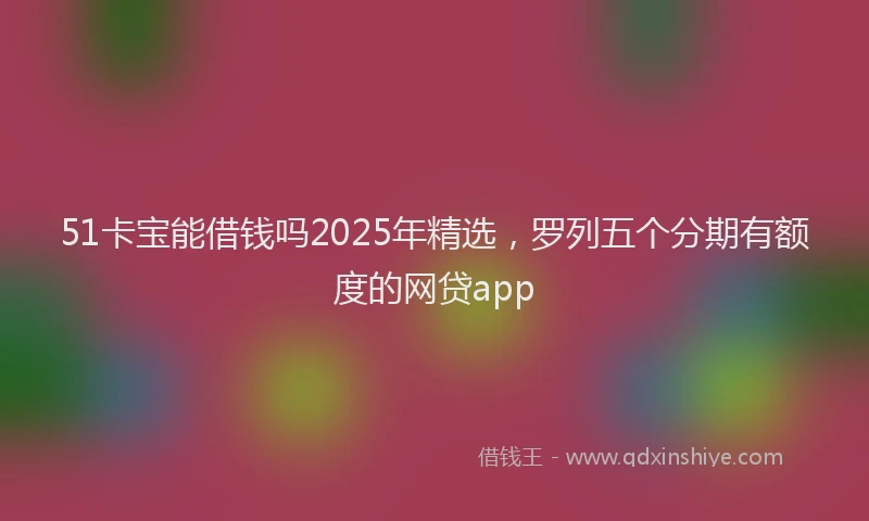 51卡宝能借钱吗2025年精选，罗列五个分期有额度的网贷app