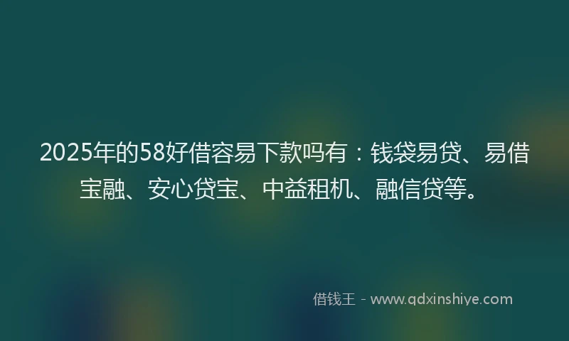 2025年的58好借容易下款吗有：钱袋易贷、易借宝融、安心贷宝、中益租机、融信贷等。