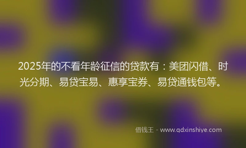 2025年的不看年龄征信的贷款有：美团闪借、时光分期、易贷宝易、惠享宝券、易贷通钱包等。