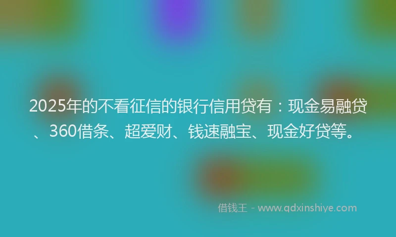 2025年的不看征信的银行信用贷有：现金易融贷、360借条、超爱财、钱速融宝、现金好贷等。