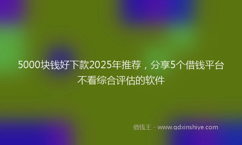 5000块钱好下款2025年推荐，分享5个借钱平台不看综合评估的软件