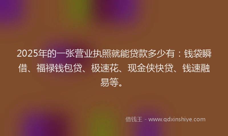 2025年的一张营业执照就能贷款多少有：钱袋瞬借、福禄钱包贷、极速花、现金侠快贷、钱速融易等。