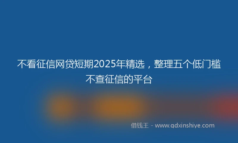 不看征信网贷短期2025年精选，整理五个低门槛不查征信的平台