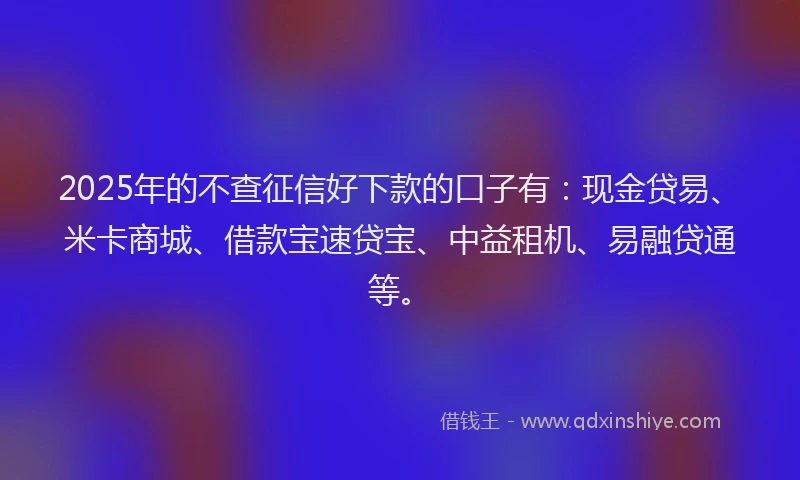 2025年的不查征信好下款的口子有：现金贷易、米卡商城、借款宝速贷宝、中益租机、易融贷通等。