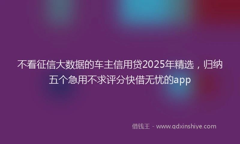 不看征信大数据的车主信用贷2025年精选，归纳五个急用不求评分快借无忧的app