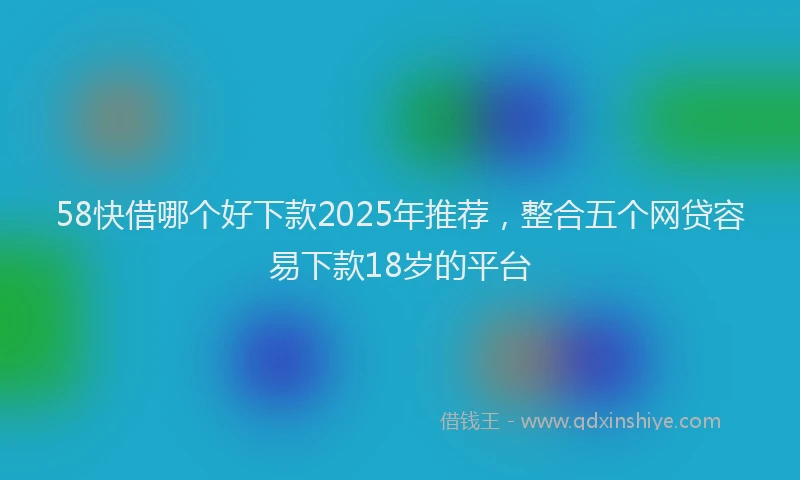 58快借哪个好下款2025年推荐，整合五个网贷容易下款18岁的平台