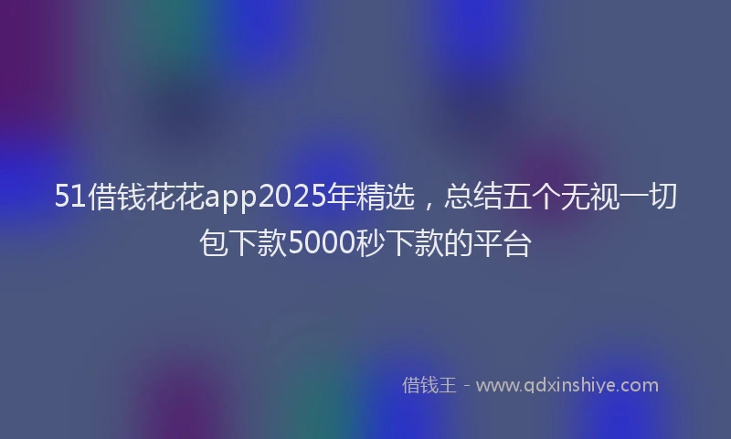 51借钱花花app2025年精选，总结五个无视一切包下款5000秒下款的平台