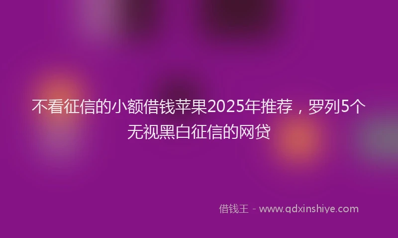 不看征信的小额借钱苹果2025年推荐，罗列5个无视黑白征信的网贷