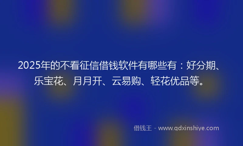 2025年的不看征信借钱软件有哪些有：好分期、乐宝花、月月开、云易购、轻花优品等。