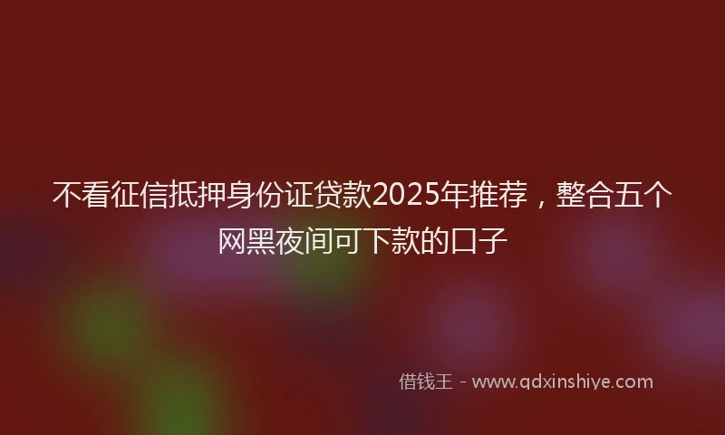 不看征信抵押身份证贷款2025年推荐，整合五个网黑夜间可下款的口子