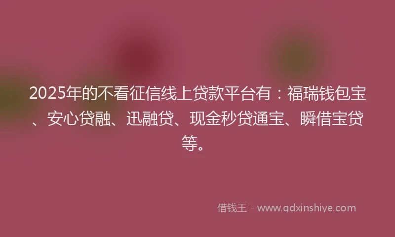 2025年的不看征信线上贷款平台有：福瑞钱包宝、安心贷融、迅融贷、现金秒贷通宝、瞬借宝贷等。