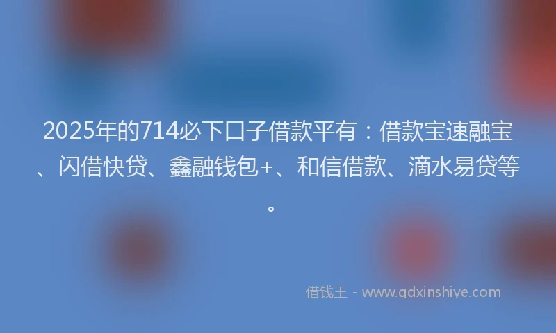 2025年的714必下口子借款平有：借款宝速融宝、闪借快贷、鑫融钱包+、和信借款、滴水易贷等。
