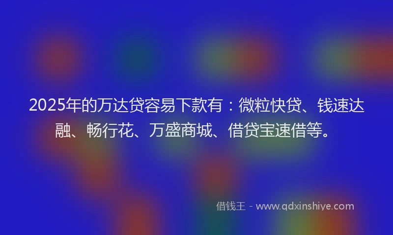 2025年的万达贷容易下款有：微粒快贷、钱速达融、畅行花、万盛商城、借贷宝速借等。