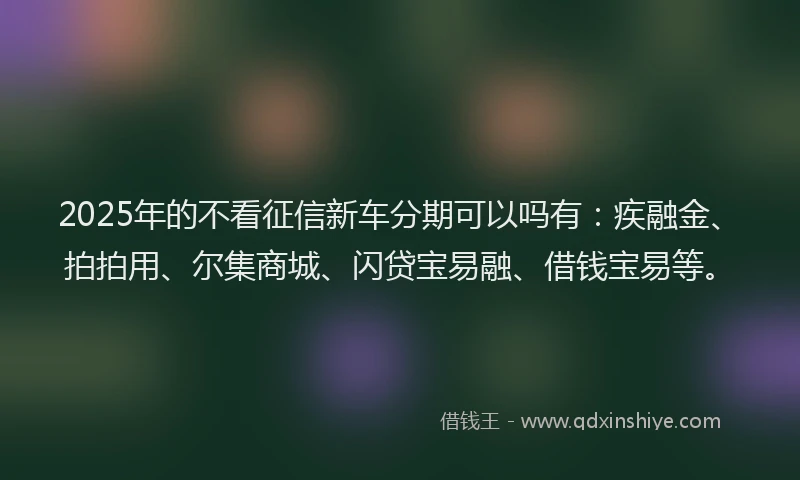 2025年的不看征信新车分期可以吗有：疾融金、拍拍用、尔集商城、闪贷宝易融、借钱宝易等。