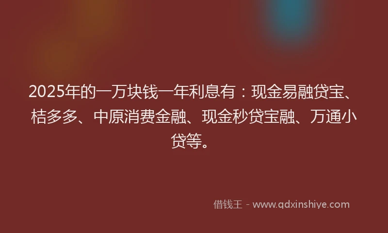 2025年的一万块钱一年利息有：现金易融贷宝、桔多多、中原消费金融、现金秒贷宝融、万通小贷等。