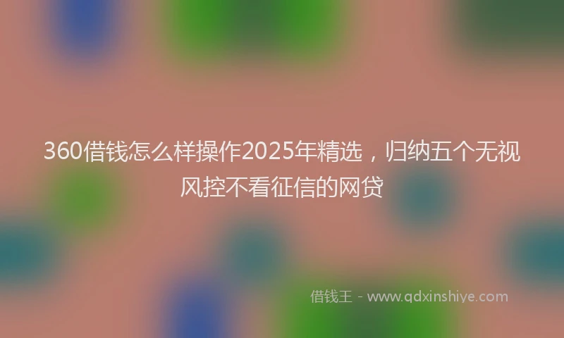 360借钱怎么样操作2025年精选，归纳五个无视风控不看征信的网贷
