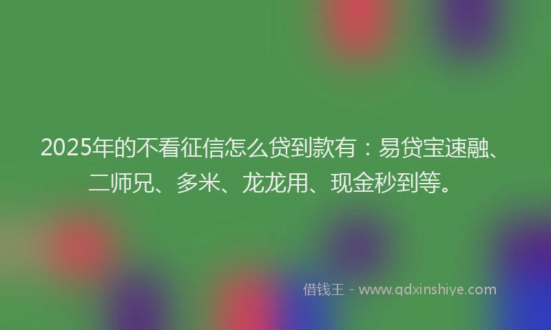 2025年的不看征信怎么贷到款有：易贷宝速融、二师兄、多米、龙龙用、现金秒到等。