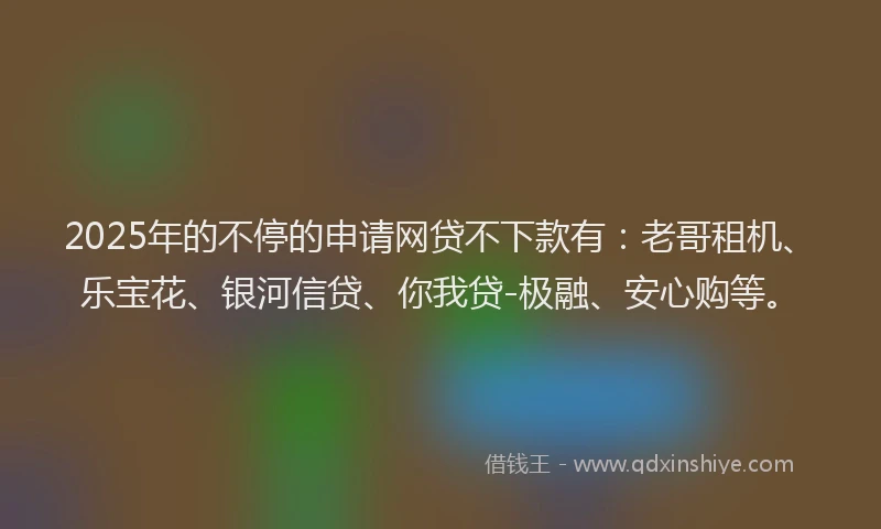 2025年的不停的申请网贷不下款有：老哥租机、乐宝花、银河信贷、你我贷-极融、安心购等。