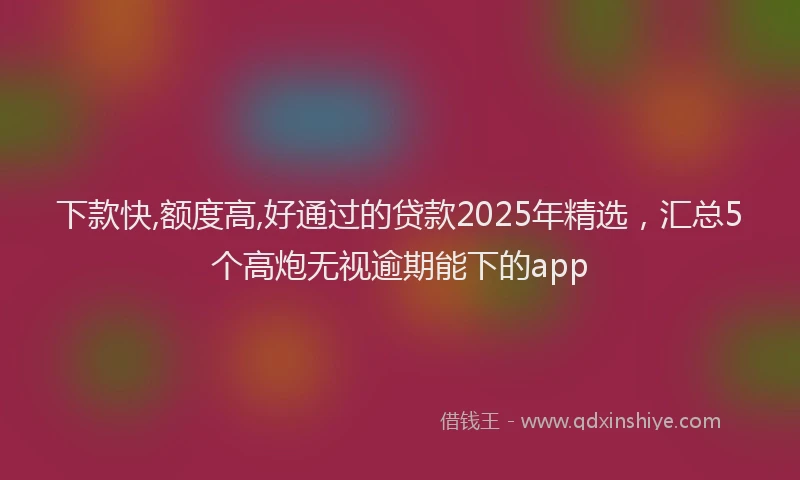 下款快,额度高,好通过的贷款2025年精选，汇总5个高炮无视逾期能下的app