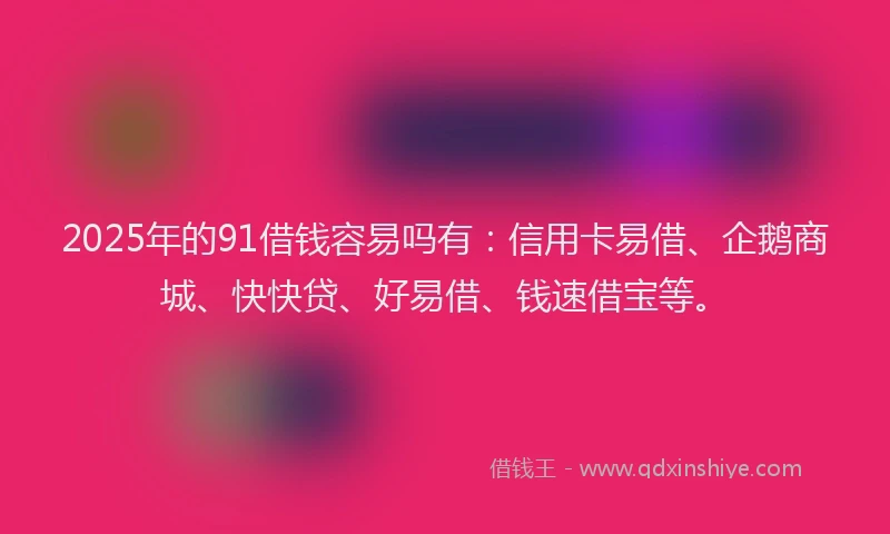 2025年的91借钱容易吗有：信用卡易借、企鹅商城、快快贷、好易借、钱速借宝等。