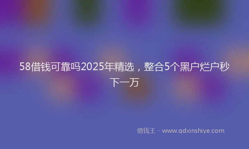 58借钱可靠吗2025年精选，整合5个黑户烂户秒下一万