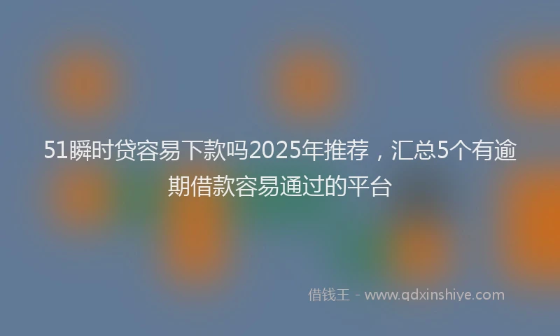 51瞬时贷容易下款吗2025年推荐，汇总5个有逾期借款容易通过的平台