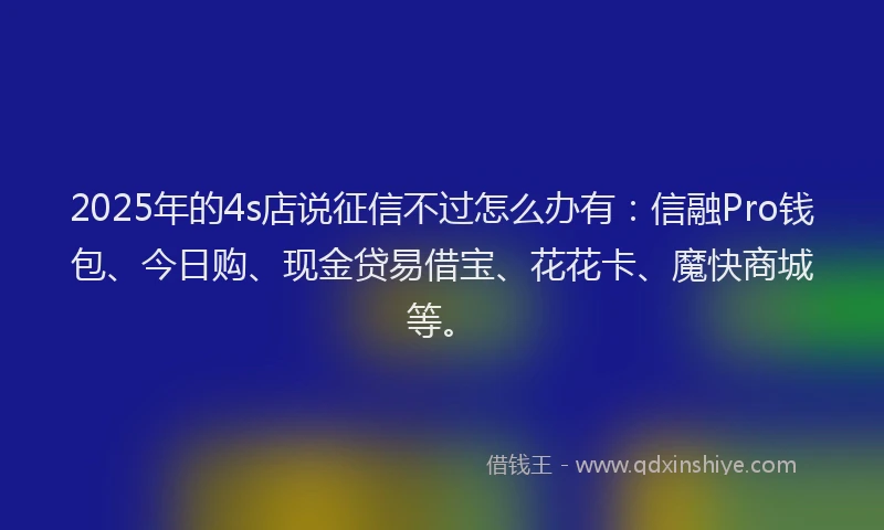 2025年的4s店说征信不过怎么办有：信融Pro钱包、今日购、现金贷易借宝、花花卡、魔快商城等。