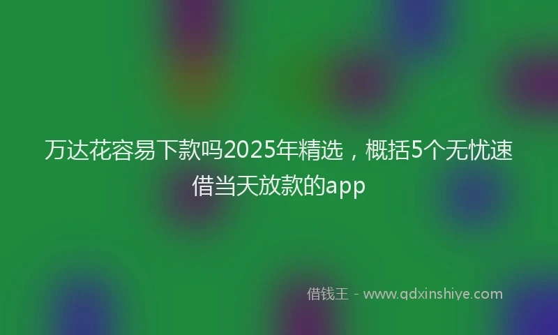 万达花容易下款吗2025年精选，概括5个无忧速借当天放款的app