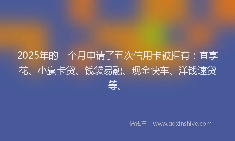 2025年的一个月申请了五次信用卡被拒有：宜享花、小赢卡贷、钱袋易融、现金快车、洋钱速贷等。