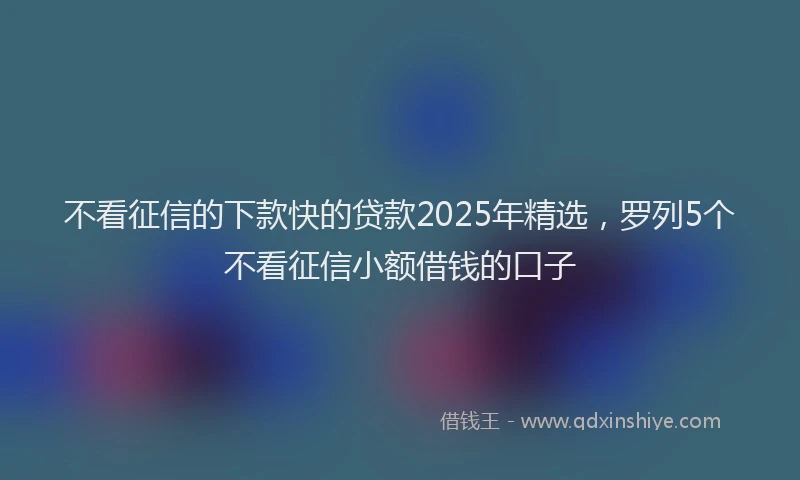 不看征信的下款快的贷款2025年精选，罗列5个不看征信小额借钱的口子